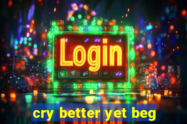 cry better yet beg