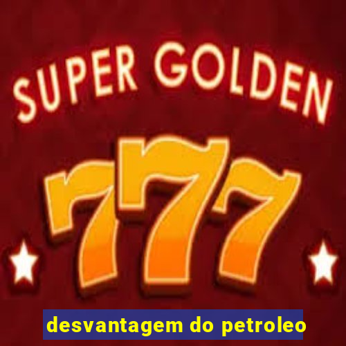 desvantagem do petroleo