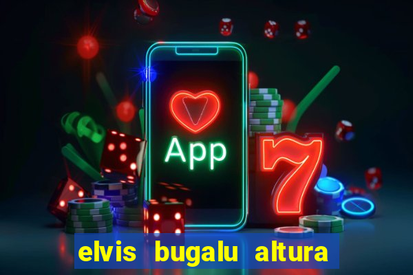 elvis bugalu altura e peso