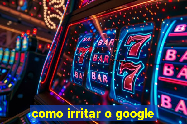como irritar o google