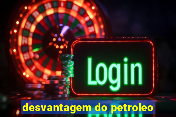 desvantagem do petroleo