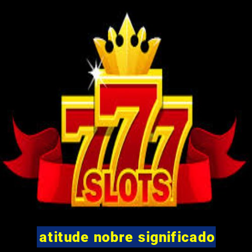 atitude nobre significado