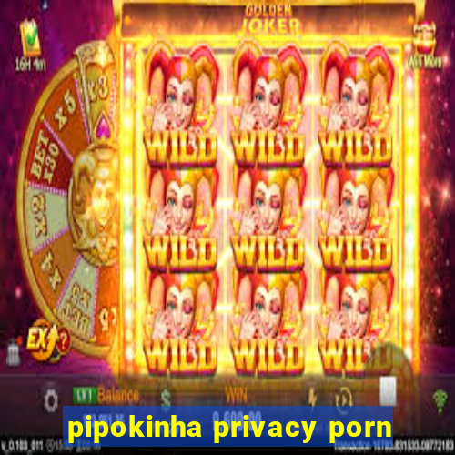 pipokinha privacy porn
